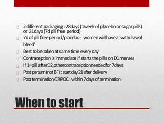 When to start
2differentpackaging:28days(1weekofplaceboorsugarpills)
or 21days(7dpillfree period)
7dofpillfreeperiod/placebo- womenwillhavea‘withdrawal
bleed’
Besttobetakenatsametimeeveryday
Contraceptionisimmediate ifstartsthepillsonD1menses
If 1stpillafterD2,othercontraceptionneededfor7days
Postpartum(notBF):startday21afterdelivery
Posttermination/ERPOC:within7daysoftermination
 