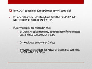  ForCOCP containing20mcg/30mcgethynilestradiol
• If1or2pillsaremissedatanytime, takethe pillASAP (NO
NEEDEXTRA COVER,DONOTSTOP)
• If 2ormorepillsaremissedin the:
1stweek,needsemergency contraceptionifunprotected
sex andusecondomsfor7 days
2ndweek,usecondomfor7 days
3rdweek,usecondomfor7days andcontinuewithnext
packet withouta break
 