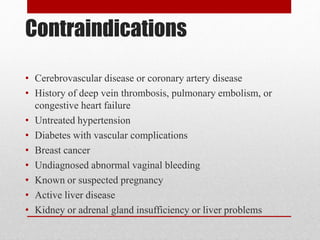 Contraindications
• Cerebrovascular disease or coronary artery disease
• History of deep vein thrombosis, pulmonary embolism, or
congestive heart failure
• Untreated hypertension
• Diabetes with vascular complications
• Breast cancer
• Undiagnosed abnormal vaginal bleeding
• Known or suspected pregnancy
• Active liver disease
• Kidney or adrenal gland insufficiency or liver problems
 