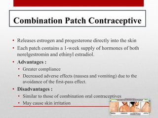 Combination Patch Contraceptive
• Releases estrogen and progesterone directly into the skin
• Each patch contains a 1-week supply of hormones of both
norelgestromin and ethinyl estradiol.
• Advantages :
• Greater compliance
• Decreased adverse effects (nausea and vomiting) due to the
avoidance of the first-pass effect.
• Disadvantages :
• Similar to those of combination oral contraceptives
• May cause skin irritation
 