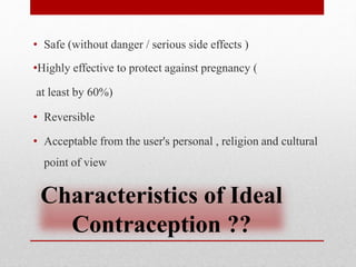 Characteristics of Ideal
Contraception ??
• Safe (without danger / serious side effects )
•Highly effective to protect against pregnancy (
at least by 60%)
• Reversible
• Acceptable from the user's personal , religion and cultural
point of view
 