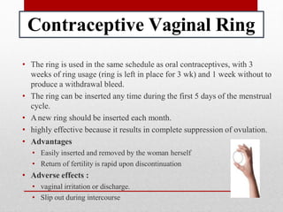 Contraceptive Vaginal Ring
• The ring is used in the same schedule as oral contraceptives, with 3
weeks of ring usage (ring is left in place for 3 wk) and 1 week without to
produce a withdrawal bleed.
• The ring can be inserted any time during the first 5 days of the menstrual
cycle.
• Anew ring should be inserted each month.
• highly effective because it results in complete suppression of ovulation.
• Advantages
• Easily inserted and removed by the woman herself
• Return of fertility is rapid upon discontinuation
• Adverse effects :
• vaginal irritation or discharge.
• Slip out during intercourse
 