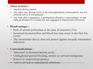 • When to insert :
• Anytime during menses
• Any other time during cycles if she used appropriate contraception, was not
sexually active or not pregnant
• Any time after a pregnancy, a spontaneous abortion, a misscarriage, or and
induced abortion if a woman has not enggaged in unprotected intercourse
• Disadvantages :
• Risk of uterine perforation at the time of insertion (1%).
• Increased dysmenorrhea and blood loss may occur in the first few
cycles
• The intrauterine device does not protect against sexually transmitted
infections.
• Contraindications :
• Abnormal or distorted uterine cavity
• Undiagnosed genital bleeding, uterine or cervical malignancy
• Known or suspected pregnancy
• Active cervical or endometrial infections.
 