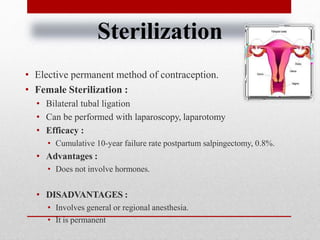 Sterilization
• Elective permanent method of contraception.
• Female Sterilization :
• Bilateral tubal ligation
• Can be performed with laparoscopy, laparotomy
• Efficacy :
• Cumulative 10-year failure rate postpartum salpingectomy, 0.8%.
• Advantages :
• Does not involve hormones.
• DISADVANTAGES :
• Involves general or regional anesthesia.
• It is permanent
 