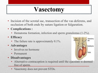 Vasectomy
• Incision of the scrotal sac, transection of the vas deferens, and
occlusion of both ends by suture ligation or fulguration.
• Complications :
• Hematoma formation, infection and sperm granulomas (1-2%).
• Efficacy
• The failure rate is approximately 0.1%.
• Advantages
• Involves no hormone
• Permanent
• Disadvantages
• Alternative contraception is required until the ejaculate is deemed
free of sperm.
• Vasectomy does not prevent STDs.
 