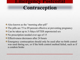 Emergency Postcoital
Contraception
⚫Also known as the “morning after pill”
⚫The pills are 75 to 89 percent effective at preventing pregnancy
⚫Can be taken up to 3-5daysAFTER unprotected sex
⚫No prescription needed over age of 15
⚫Effectiveness decreases after 24 hours
⚫Emergency contraception should only be used after no birth control
was used during sex, or if the birth control method failed, such as if
a condom broke
 