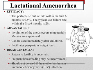 Lactational Amenorrhea
.
• EFFICACY :
• The perfect-use failure rate within the first 6
months is 0.5%. The typical-use failure rate
within the first 6 months is 2%.
• ADVANTAGES :
• Involution of the uterus occurs more rapidly
Menses are suppressed.
• Can be used immediately after childbirth.
• Facilitates postpartum weight loss.
• DISADVANTAGES :
• Return to fertility is uncertain.
• Frequent breastfeeding may be inconvenient.
• Should not be used if the mother has human
immunodeficiency virus (HIV) infection.
 