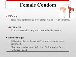 Female Condom
• Efficacy
• Trials have demonstrated a pregnancy rate of 15% in 6 months.
• Advantages
• It can be inserted as long as 8 hours before intercourse.
• Disadvantages
• Difficult to place in the vagina. The inner ring may cause
discomfort.
• May cause a urinary tract infection if left in vagina for a
prolonged period.
 