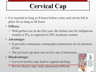 Cervical Cap
• It is inserted as long as 8 hours before coitus and can be left in
place for as long as 48 hours.
• Efficacy
• With perfect use in the first year, the failure rate for nulliparous
women is 9%, as opposed to 20% in parous women.
• Advantages
• It provides continuous contraceptive protection for its duration
of use
• The cervical cap does not involve use of hormones.
• Disadvantages
• Cervical erosion may lead to vaginal spotting.
• Severe obesity may make placement difficult.
 