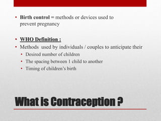 What is Contraception ?
• Birth control = methods or devices used to
prevent pregnancy
• WHO Definition :
• Methods used by individuals / couples to anticipate their
• Desired number of children
• The spacing between 1 child to another
• Timing of children’s birth
 