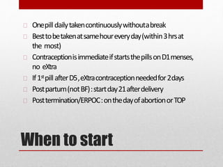 When to start
Onepilldailytakencontinuouslywithoutabreak
Besttobetakenatsamehoureveryday(within3hrsat
the most)
ContraceptionisimmediateifstartsthepillsonD1menses,
no eXtra
If1stpillafterD5,eXtracontraceptionneededfor2days
Postpartum(notBF):startday21afterdelivery
Posttermination/ERPOC:onthedayofabortionorTOP
 