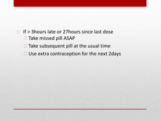If ˃ 3hours late or 27hours since last dose
Take missed pill ASAP
Take subsequent pill at the usual time
Use extra contraception for the next 2days
 
