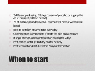 When to start
2differentpackaging:28days(1weekofplaceboorsugarpills)
or 21days(7dpillfree period)
7dofpillfreeperiod/placebo- womenwillhavea‘withdrawal
bleed’
Besttobetakenatsametime everyday
Contraceptionis immediate ifstartsthepillsonD1menses
If 1stpillafterD2,othercontraceptionneededfor 7days
Postpartum(notBF):startday21afterdelivery
Posttermination/ERPOC:within7daysoftermination
 