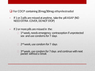  For COCP containing20mcg/30mcg ethynilestradiol
• If 1or2pillsaremissedatanytime, takethe pillASAP (NO
NEEDEXTRA COVER,DONOTSTOP)
• If 2ormorepillsaremissedin the:
1stweek,needsemergency contraceptionifunprotected
sex andusecondomsfor7 days
2ndweek,usecondomfor7 days
3rdweek,usecondomfor7days andcontinuewithnext
packet withouta break
 
