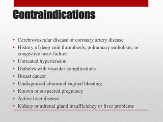 Contraindications
• Cerebrovascular disease or coronary artery disease
• History of deep vein thrombosis, pulmonary embolism, or
congestive heart failure
• Untreated hypertension
• Diabetes with vascular complications
• Breast cancer
• Undiagnosed abnormal vaginal bleeding
• Known or suspected pregnancy
• Active liver disease
• Kidney or adrenal gland insufficiency or liver problems
 