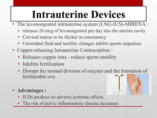 Intrauterine Devices
• The levonorgestrel intrauterine system (LNG-IUS)-MIRENA :
• releases 20 mcg of levonorgestrel per day into the uterine cavity
• Cervical mucus to be thicker in consistency
• Uterotubal fluid and motility changes inhibit sperm migration.
• Copper-releasing Intrauterine Contraception :
• Releases copper ions - reduce sperm motility
• Inhibits fertilization
• Disrupt the normal division of oocytes and the formation of
fertilazable ova
• Advantages :
• IUDs produce no adverse systemic effects.
• The risk of pelvic inflammatory disease decreases
 