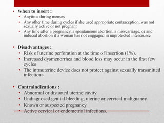 • When to insert :
• Anytime during menses
• Any other time during cycles if she used appropriate contraception, was not
sexually active or not pregnant
• Any time after a pregnancy, a spontaneous abortion, a misscarriage, or and
induced abortion if a woman has not enggaged in unprotected intercourse
• Disadvantages :
• Risk of uterine perforation at the time of insertion (1%).
• Increased dysmenorrhea and blood loss may occur in the first few
cycles
• The intrauterine device does not protect against sexually transmitted
infections.
• Contraindications :
• Abnormal or distorted uterine cavity
• Undiagnosed genital bleeding, uterine or cervical malignancy
• Known or suspected pregnancy
• Active cervical or endometrial infections.
 