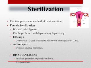 Sterilization
• Elective permanent method of contraception.
• Female Sterilization :
• Bilateral tubal ligation
• Can be performed with laparoscopy, laparotomy
• Efficacy :
• Cumulative 10-year failure rate postpartum salpingectomy, 0.8%.
• Advantages :
• Does not involve hormones.
• DISADVANTAGES :
• Involves general or regional anesthesia.
• It is permanent
 