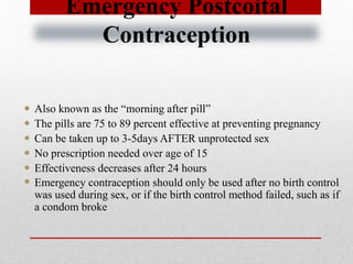 Emergency Postcoital
Contraception
 Also known as the “morning after pill”
 The pills are 75 to 89 percent effective at preventing pregnancy
 Can be taken up to 3-5days AFTER unprotected sex
 No prescription needed over age of 15
 Effectiveness decreases after 24 hours
 Emergency contraception should only be used after no birth control
was used during sex, or if the birth control method failed, such as if
a condom broke
 