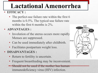 Lactational Amenorrhea
• EFFICACY :
• The perfect-use failure rate within the first 6
months is 0.5%. The typical-use failure rate
within the first 6 months is 2%.
• ADVANTAGES :
• Involution of the uterus occurs more rapidly.
Menses are suppressed.
• Can be used immediately after childbirth.
• Facilitates postpartum weight loss.
• DISADVANTAGES :
• Return to fertility is uncertain.
• Frequent breastfeeding may be inconvenient.
• Should not be used if the mother has human
immunodeficiency virus (HIV) infection.
 