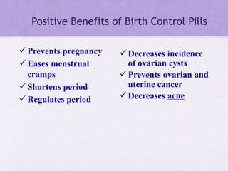 Positive Benefits of Birth Control Pills
 Prevents pregnancy
 Eases menstrual
cramps
 Shortens period
 Regulates period
 Decreases incidence
of ovarian cysts
 Prevents ovarian and
uterine cancer
 Decreases acne
 