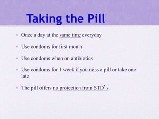 Taking the Pill
• Once a day at the same time everyday
• Use condoms for first month
• Use condoms when on antibiotics
• Use condoms for 1 week if you miss a pill or take one
late
• The pill offers no protection from STD’s
 