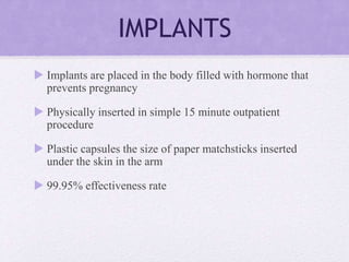 IMPLANTS
 Implants are placed in the body filled with hormone that
prevents pregnancy
 Physically inserted in simple 15 minute outpatient
procedure
 Plastic capsules the size of paper matchsticks inserted
under the skin in the arm
 99.95% effectiveness rate
 