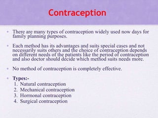 Contraception
• There are many types of contraception widely used now days for
family planning purposes.
• Each method has its advantages and suits special cases and not
necessarily suits others and the choice of contraception depends
on different needs of the patients like the period of contraception
and also doctor should decide which method suits needs more.
• No method of contraception is completely effective.
• Types:-
1. Natural contraception
2. Mechanical contraception
3. Hormonal contraception
4. Surgical contraception
 