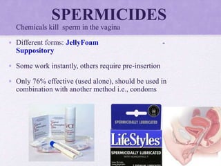 SPERMICIDES
• Chemicals kill sperm in the vagina
• Different forms: JellyFoam -
Suppository
• Some work instantly, others require pre-insertion
• Only 76% effective (used alone), should be used in
combination with another method i.e., condoms
 