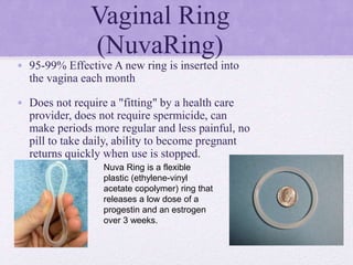 Vaginal Ring
(NuvaRing)
• 95-99% Effective A new ring is inserted into
the vagina each month
• Does not require a "fitting" by a health care
provider, does not require spermicide, can
make periods more regular and less painful, no
pill to take daily, ability to become pregnant
returns quickly when use is stopped.
Nuva Ring is a flexible
plastic (ethylene-vinyl
acetate copolymer) ring that
releases a low dose of a
progestin and an estrogen
over 3 weeks.
 