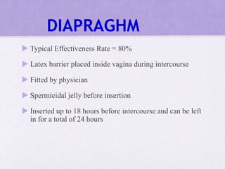 DIAPRAGHM
 Typical Effectiveness Rate = 80%
 Latex barrier placed inside vagina during intercourse
 Fitted by physician
 Spermicidal jelly before insertion
 Inserted up to 18 hours before intercourse and can be left
in for a total of 24 hours
 