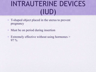 INTRAUTERINE DEVICES
(IUD)
• T-shaped object placed in the uterus to prevent
pregnancy
• Must be on period during insertion
• Extremely effective without using hormones >
97 %
 