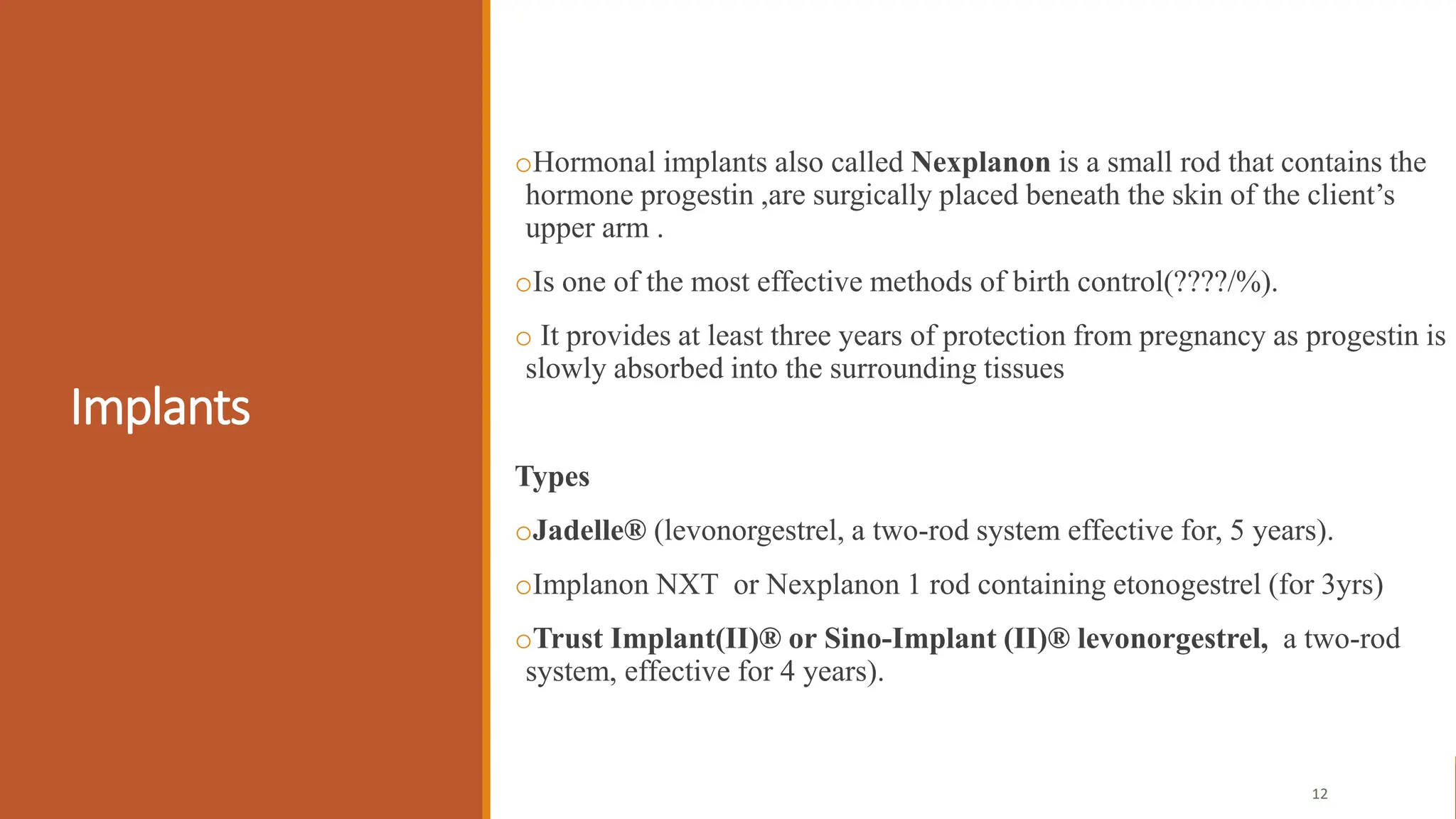Implants
oHormonal implants also called Nexplanon is a small rod that contains the
hormone progestin ,are surgically placed beneath the skin of the client’s
upper arm .
oIs one of the most effective methods of birth control(????/%).
o It provides at least three years of protection from pregnancy as progestin is
slowly absorbed into the surrounding tissues
Types
oJadelle® (levonorgestrel, a two-rod system effective for, 5 years).
oImplanon NXT or Nexplanon 1 rod containing etonogestrel (for 3yrs)
oTrust Implant(II)® or Sino-Implant (II)® levonorgestrel, a two-rod
system, effective for 4 years).
12
 