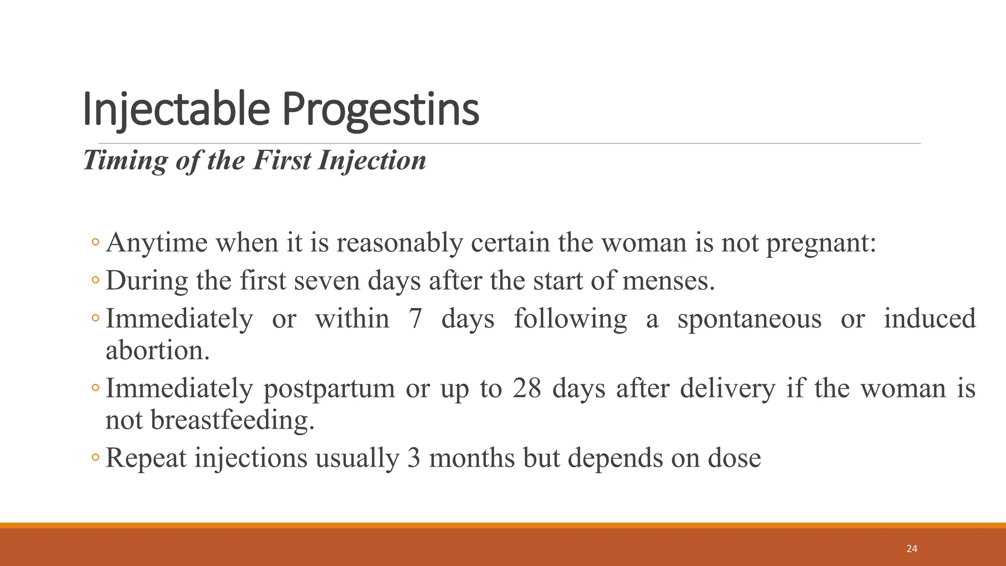 Injectable Progestins
Timing of the First Injection
◦ Anytime when it is reasonably certain the woman is not pregnant:
◦ During the first seven days after the start of menses.
◦ Immediately or within 7 days following a spontaneous or induced
abortion.
◦ Immediately postpartum or up to 28 days after delivery if the woman is
not breastfeeding.
◦ Repeat injections usually 3 months but depends on dose
24
 