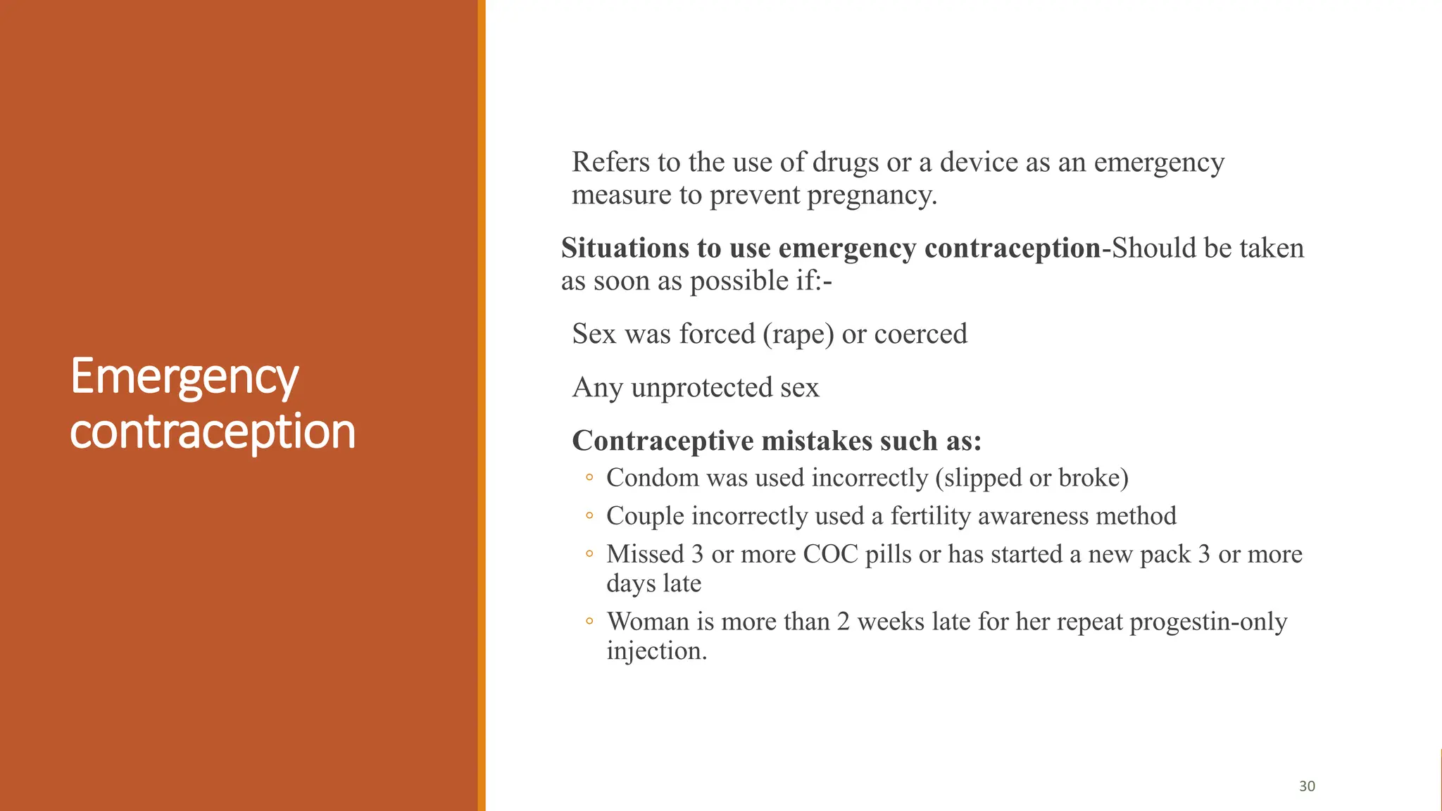 Emergency
contraception
Refers to the use of drugs or a device as an emergency
measure to prevent pregnancy.
Situations to use emergency contraception-Should be taken
as soon as possible if:-
Sex was forced (rape) or coerced
Any unprotected sex
Contraceptive mistakes such as:
◦ Condom was used incorrectly (slipped or broke)
◦ Couple incorrectly used a fertility awareness method
◦ Missed 3 or more COC pills or has started a new pack 3 or more
days late
◦ Woman is more than 2 weeks late for her repeat progestin-only
injection.
30
 
