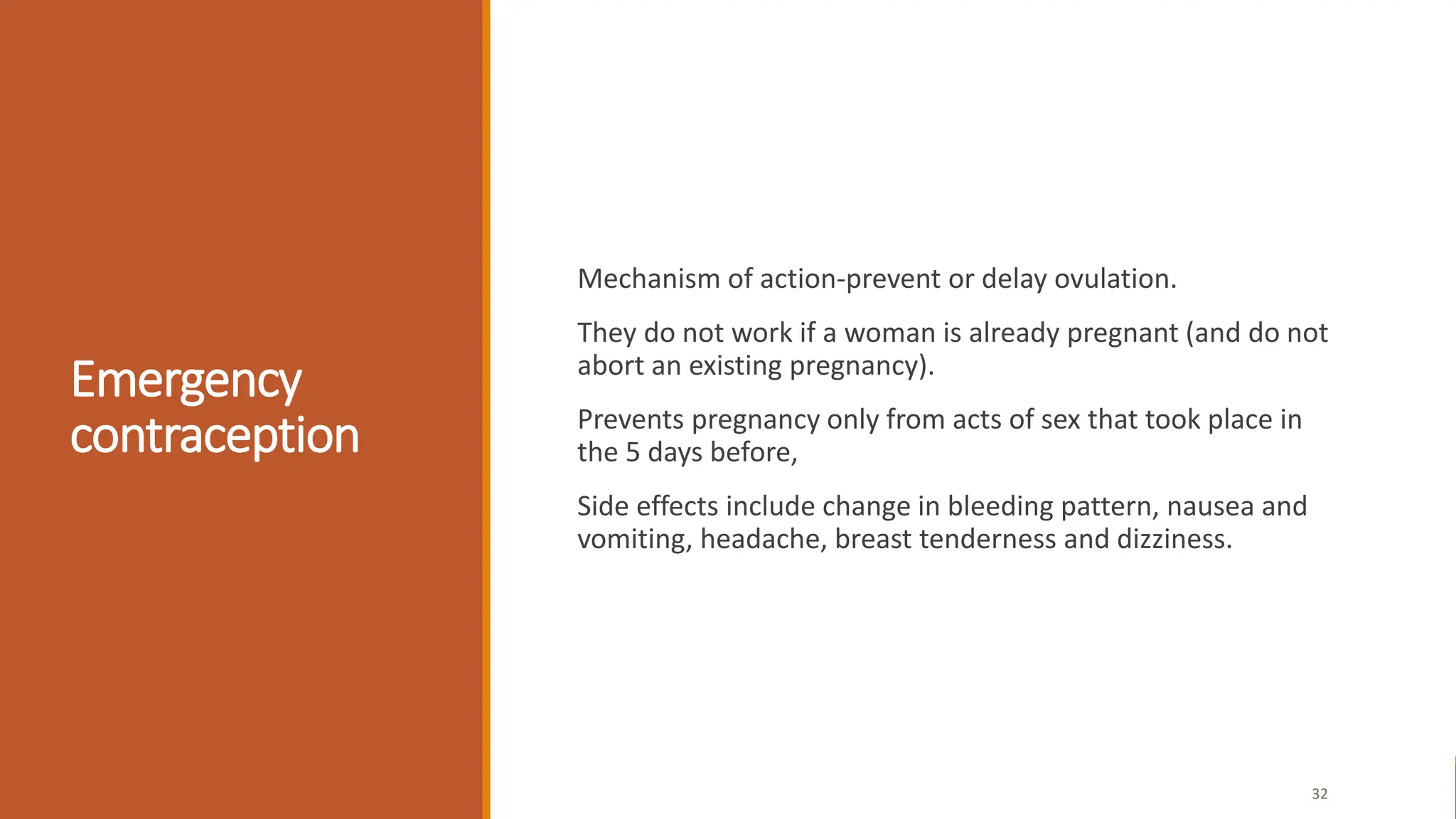 Emergency
contraception
Mechanism of action-prevent or delay ovulation.
They do not work if a woman is already pregnant (and do not
abort an existing pregnancy).
Prevents pregnancy only from acts of sex that took place in
the 5 days before,
Side effects include change in bleeding pattern, nausea and
vomiting, headache, breast tenderness and dizziness.
32
 