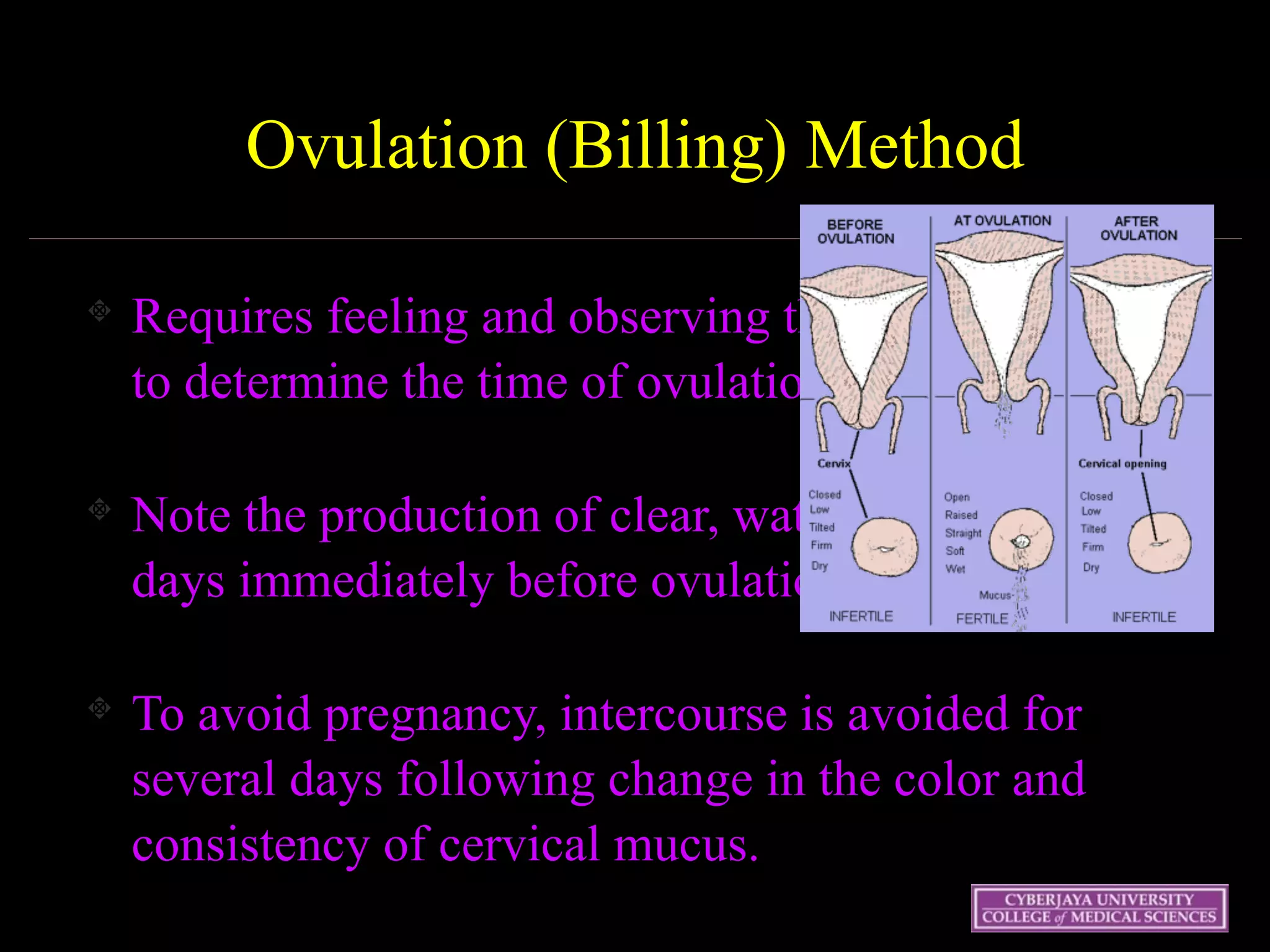 Wednesday 15 October
2003 42
Ovulation (Billing) Method
Requires feeling and observing the cervical mucus
to determine the time of ovulation.
Note the production of clear, watery mucus in the
days immediately before ovulation
To avoid pregnancy, intercourse is avoided for
several days following change in the color and
consistency of cervical mucus.
 