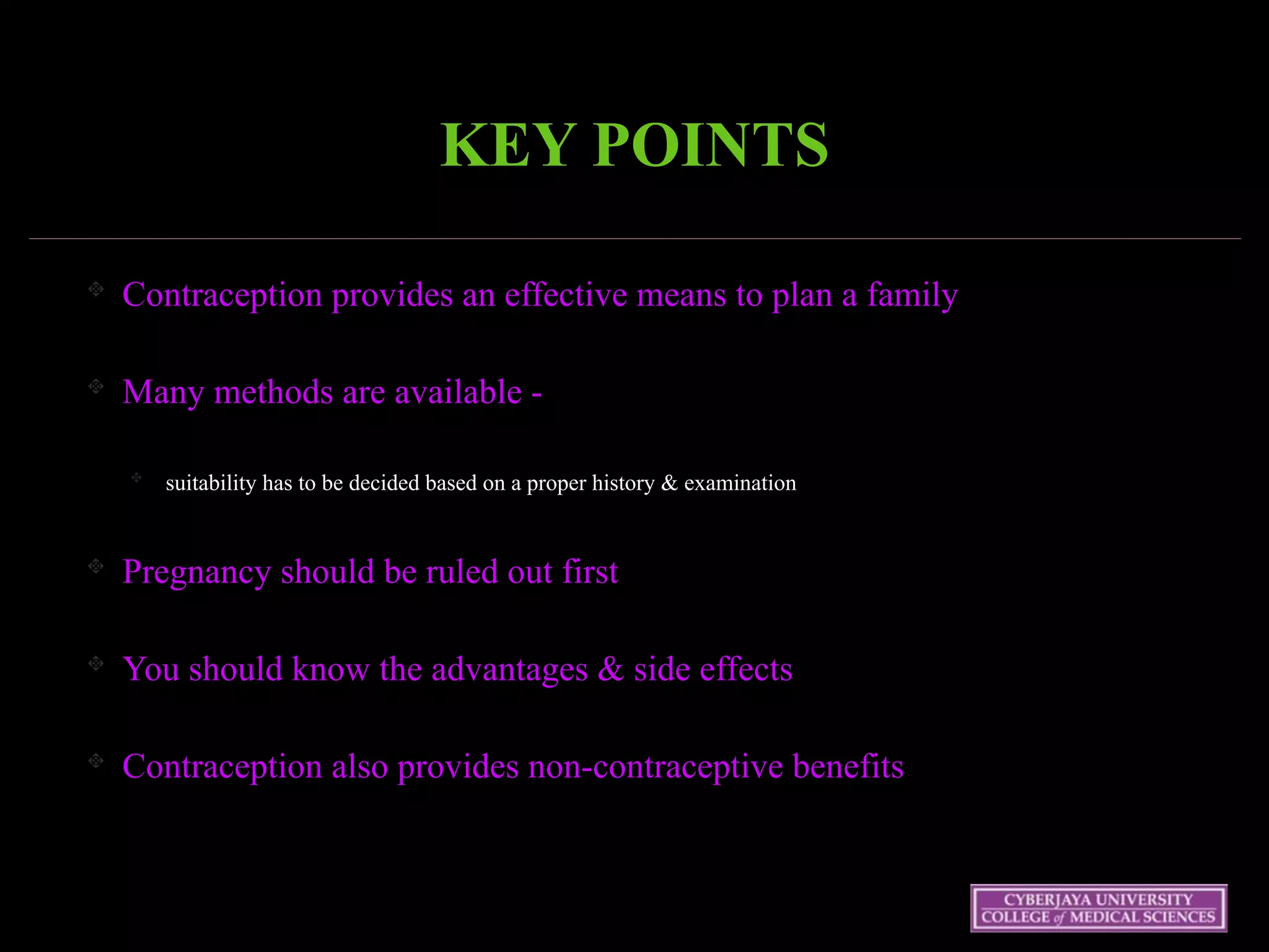KEY POINTS
Contraception provides an effective means to plan a family
Many methods are available -
suitability has to be decided based on a proper history & examination
Pregnancy should be ruled out first
You should know the advantages & side effects
Contraception also provides non-contraceptive benefits
 