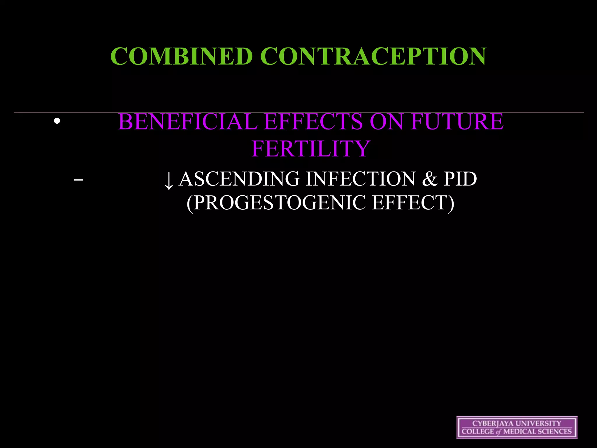 COMBINED CONTRACEPTION 
• BENEFICIAL EFFECTS ON FUTURE
FERTILITY
– ↓ ASCENDING INFECTION & PID
(PROGESTOGENIC EFFECT)
 