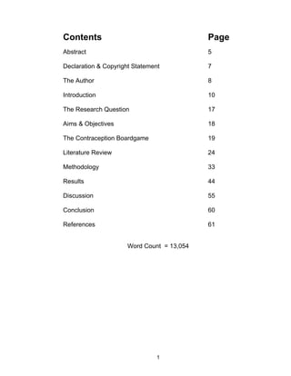 Contents                                    Page
Abstract                                    5

Declaration & Copyright Statement           7

The Author                                  8

Introduction                                10

The Research Question                       17

Aims & Objectives                           18

The Contraception Boardgame                 19

Literature Review                           24

Methodology                                 33

Results                                     44

Discussion                                  55

Conclusion                                  60

References                                  61


                      Word Count = 13,054




                                1
 