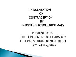 PRESENTATION
ON
CONTRACEPTION
BY
NJOKU CHIKOSOLU ROSEMARY
PRESENTED TO
THE DEPARTMENT OF PHARMACY
FEDERAL MEDICAL CENTRE, KEFFI
27th of May, 2022
 