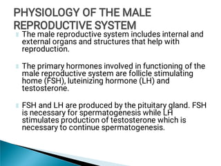 The male reproductive system includes internal and
external organs and structures that help with
reproduction.
The primary hormones involved in functioning of the
male reproductive system are follicle stimulating
home (FSH), luteinizing hormone (LH) and
testosterone.
FSH and LH are produced by the pituitary gland. FSH
is necessary for spermatogenesis while LH
stimulates production of testosterone which is
necessary to continue spermatogenesis.
PHYSIOLOGY OF THE MALE
REPRODUCTIVE SYSTEM
PHYSIOLOGY OF THE MALE
REPRODUCTIVE SYSTEM
PHYSIOLOGY OF THE MALE
REPRODUCTIVE SYSTEM
 