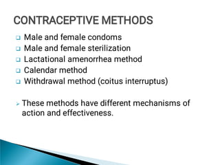 





Male and female condoms
Male and female sterilization
Lactational amenorrhea method
Calendar method
Withdrawal method (coitus interruptus)
These methods have different mechanisms of
action and effectiveness.
CONTRACEPTIVE METHODS
CONTRACEPTIVE METHODS
 