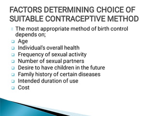 







The most appropriate method of birth control
depends on;
Age
Individual’s overall health
Frequency of sexual activity
Number of sexual partners
Desire to have children in the future
Family history of certain diseases
Intended duration of use
Cost
FACTORS DETERMINING CHOICE OF
SUITABLE CONTRACEPTIVE METHOD
FACTORS DETERMINING CHOICE OF
SUITABLE CONTRACEPTIVE METHOD
FACTORS DETERMINING CHOICE OF
SUITABLE CONTRACEPTIVE METHOD
 