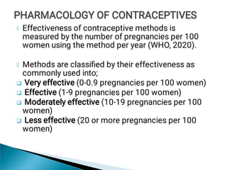 



Effectiveness of contraceptive methods is
measured by the number of pregnancies per 100
women using the method per year (WHO, 2020).
Methods are classiﬁed by their effectiveness as
commonly used into;
Very effective (0-0.9 pregnancies per 100 women)
Effective (1-9 pregnancies per 100 women)
Moderately effective (10-19 pregnancies per 100
women)
Less effective (20 or more pregnancies per 100
women)
PHARMACOLOGY OF CONTRACEPTIVES
PHARMACOLOGY OF CONTRACEPTIVES
 
