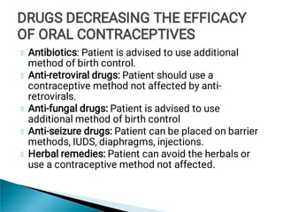 Antibiotics: Patient is advised to use additional
method of birth control.
Anti-retroviral drugs: Patient should use a
contraceptive method not affected by anti-
retrovirals.
Anti-fungal drugs: Patient is advised to use
additional method of birth control
Anti-seizure drugs: Patient can be placed on barrier
methods, IUDS, diaphragms, injections.
Herbal remedies: Patient can avoid the herbals or
use a contraceptive method not affected.
DRUGS DECREASING THE EFFICACY
OF ORAL CONTRACEPTIVES
DRUGS DECREASING THE EFFICACY
OF ORAL CONTRACEPTIVES
DRUGS DECREASING THE EFFICACY
OF ORAL CONTRACEPTIVES
 