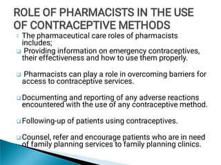 




The pharmaceutical care roles of pharmacists
includes;
Providing information on emergency contraceptives,
their effectiveness and how to use them properly.
Pharmacists can play a role in overcoming barriers for
access to contraceptive services.
Documenting and reporting of any adverse reactions
encountered with the use of any contraceptive method.
Following-up of patients using contraceptives.
Counsel, refer and encourage patients who are in need
of family planning services to family planning clinics.
ROLE OF PHARMACISTS IN THE USE
OF CONTRACEPTIVE METHODS
ROLE OF PHARMACISTS IN THE USE
OF CONTRACEPTIVE METHODS
ROLE OF PHARMACISTS IN THE USE
OF CONTRACEPTIVE METHODS
 
