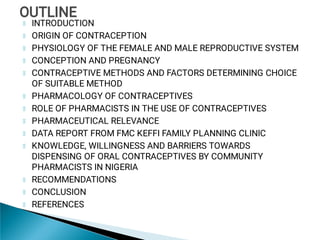 INTRODUCTION
ORIGIN OF CONTRACEPTION
PHYSIOLOGY OF THE FEMALE AND MALE REPRODUCTIVE SYSTEM
CONCEPTION AND PREGNANCY
CONTRACEPTIVE METHODS AND FACTORS DETERMINING CHOICE
OF SUITABLE METHOD
PHARMACOLOGY OF CONTRACEPTIVES
ROLE OF PHARMACISTS IN THE USE OF CONTRACEPTIVES
PHARMACEUTICAL RELEVANCE
DATA REPORT FROM FMC KEFFI FAMILY PLANNING CLINIC
KNOWLEDGE, WILLINGNESS AND BARRIERS TOWARDS
DISPENSING OF ORAL CONTRACEPTIVES BY COMMUNITY
PHARMACISTS IN NIGERIA
RECOMMENDATIONS
CONCLUSION
REFERENCES
OUTLINE
OUTLINE
 