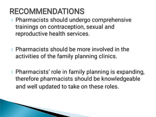 Pharmacists should undergo comprehensive
trainings on contraception, sexual and
reproductive health services.
Pharmacists should be more involved in the
activities of the family planning clinics.
Pharmacists’ role in family planning is expanding,
therefore pharmacists should be knowledgeable
and well updated to take on these roles.
RECOMMENDATIONS
RECOMMENDATIONS
 