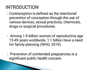 

Contraception is deﬁned as the intentional
prevention of conception through the use of
various devices, sexual practices, chemicals,
drugs or surgical procedures.
Among 1.9 billion women of reproductive age
15-49 years worldwide, 1.1 billion have a need
for family planning (WHO, 2019).
Prevention of unintended pregnancies is a
signiﬁcant public health concern.
INTRODUCTION
INTRODUCTION
 